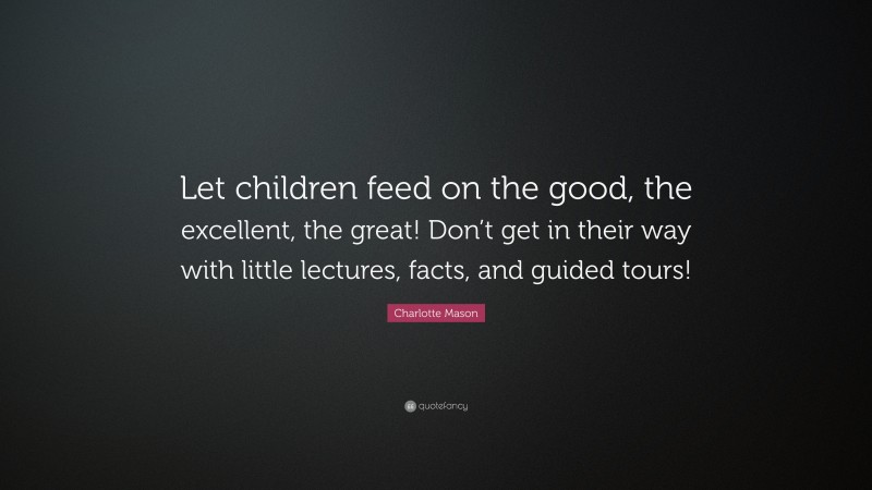 Charlotte Mason Quote: “Let children feed on the good, the excellent, the great! Don’t get in their way with little lectures, facts, and guided tours!”