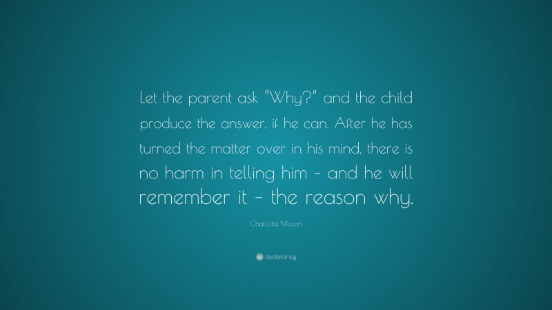 Charlotte Mason Quote: “Let the parent ask “Why?” and the child produce the answer, if he can. After he has turned the matter over in his mind, there is no harm in telling him – and he will remember it – the reason why.”