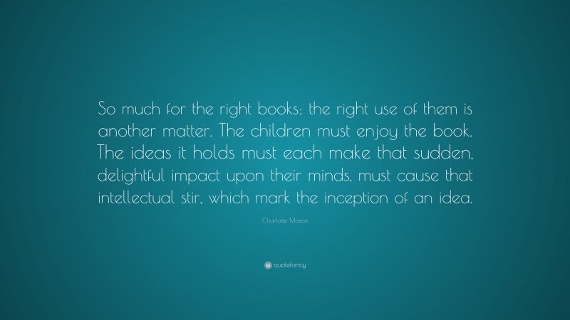 Charlotte Mason Quote: “So much for the right books; the right use of them is another matter. The children must enjoy the book. The ideas it holds must each make that sudden, delightful impact upon their minds, must cause that intellectual stir, which mark the inception of an idea.”