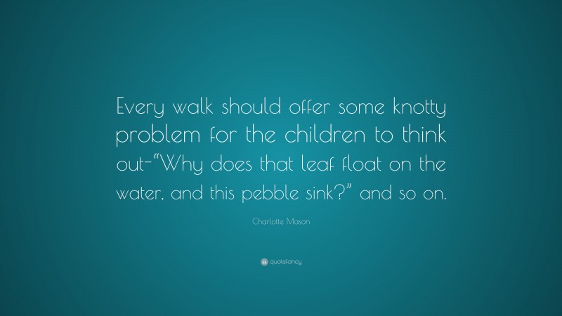 Charlotte Mason Quote: “Every walk should offer some knotty problem for the children to think out-“Why does that leaf float on the water, and this pebble sink?” and so on.”