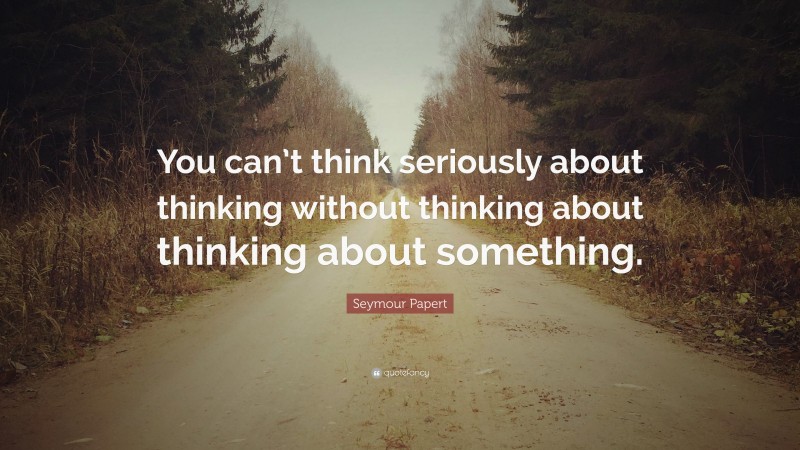Seymour Papert Quote: “You can’t think seriously about thinking without thinking about thinking about something.”