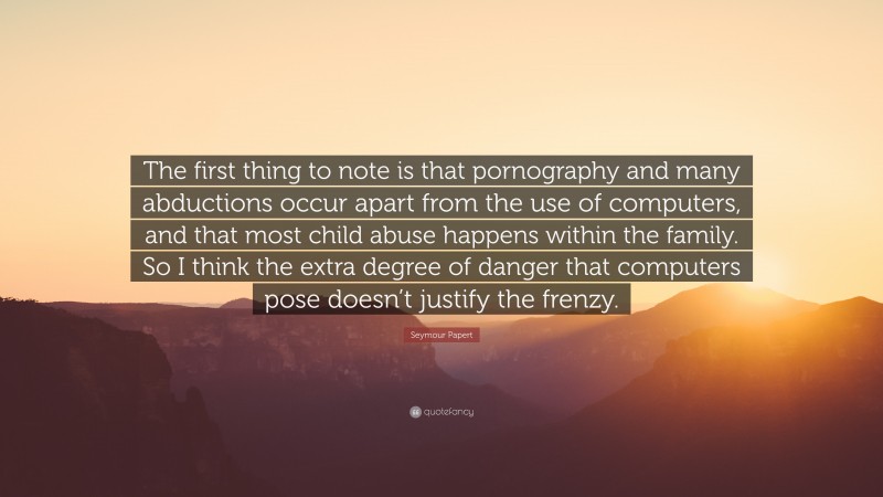 Seymour Papert Quote: “The first thing to note is that pornography and many abductions occur apart from the use of computers, and that most child abuse happens within the family. So I think the extra degree of danger that computers pose doesn’t justify the frenzy.”