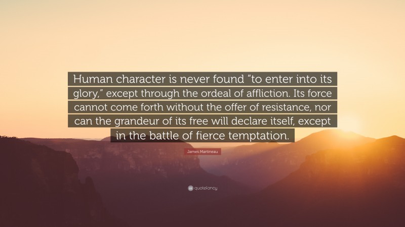 James Martineau Quote: “Human character is never found “to enter into its glory,” except through the ordeal of affliction. Its force cannot come forth without the offer of resistance, nor can the grandeur of its free will declare itself, except in the battle of fierce temptation.”