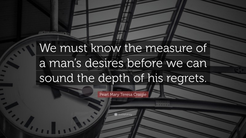 Pearl Mary Teresa Craigie Quote: “We must know the measure of a man’s desires before we can sound the depth of his regrets.”