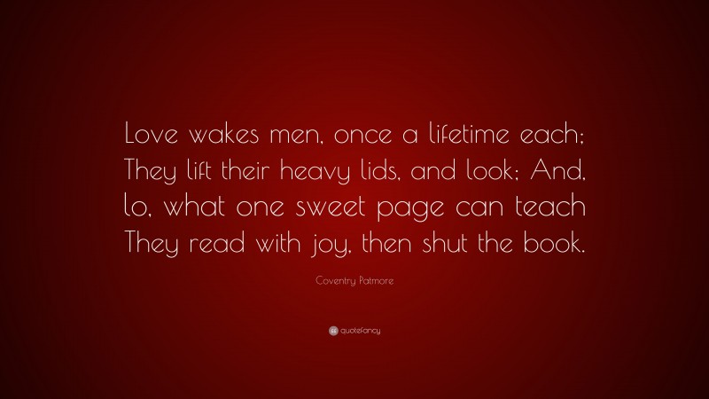 Coventry Patmore Quote: “Love wakes men, once a lifetime each; They lift their heavy lids, and look; And, lo, what one sweet page can teach They read with joy, then shut the book.”