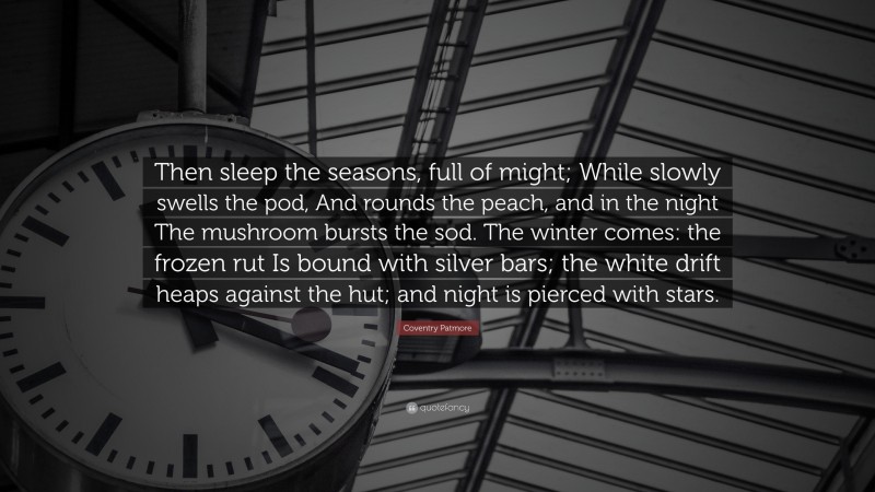 Coventry Patmore Quote: “Then sleep the seasons, full of might; While slowly swells the pod, And rounds the peach, and in the night The mushroom bursts the sod. The winter comes: the frozen rut Is bound with silver bars; the white drift heaps against the hut; and night is pierced with stars.”