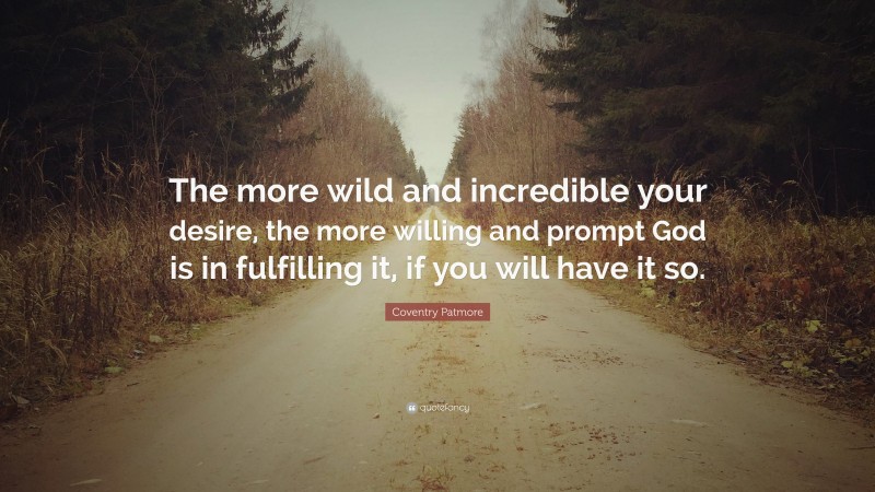 Coventry Patmore Quote: “The more wild and incredible your desire, the more willing and prompt God is in fulfilling it, if you will have it so.”