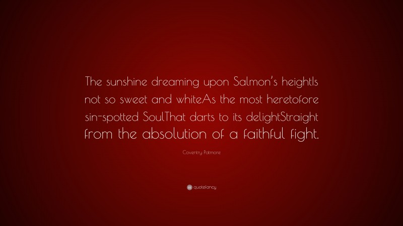 Coventry Patmore Quote: “The sunshine dreaming upon Salmon’s heightIs not so sweet and whiteAs the most heretofore sin-spotted SoulThat darts to its delightStraight from the absolution of a faithful fight.”
