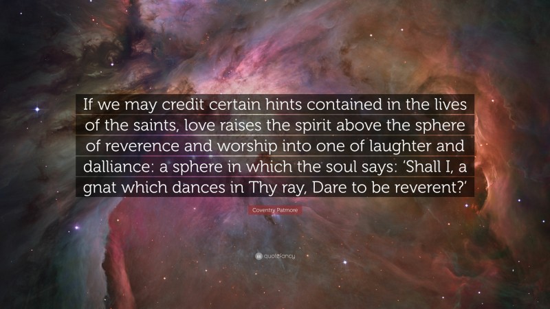 Coventry Patmore Quote: “If we may credit certain hints contained in the lives of the saints, love raises the spirit above the sphere of reverence and worship into one of laughter and dalliance: a sphere in which the soul says: ‘Shall I, a gnat which dances in Thy ray, Dare to be reverent?’”