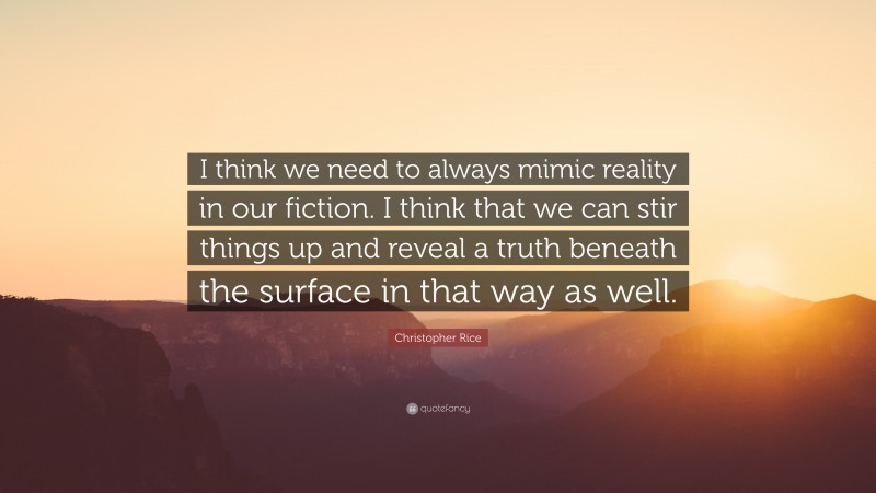 Christopher Rice Quote: “I think we need to always mimic reality in our fiction. I think that we can stir things up and reveal a truth beneath the surface in that way as well.”