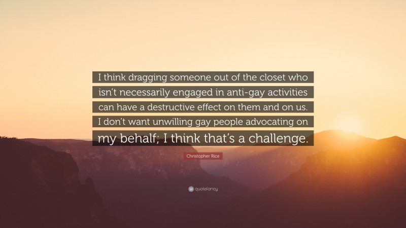 Christopher Rice Quote: “I think dragging someone out of the closet who isn’t necessarily engaged in anti-gay activities can have a destructive effect on them and on us. I don’t want unwilling gay people advocating on my behalf; I think that’s a challenge.”