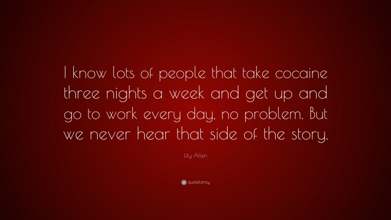 Lily Allen Quote: “I know lots of people that take cocaine three nights a week and get up and go to work every day, no problem. But we never hear that side of the story.”