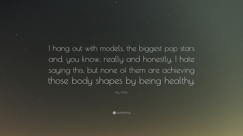 Lily Allen Quote: “I hang out with models, the biggest pop stars and, you know, really and honestly, I hate saying this, but none of them are achieving those body shapes by being healthy.”