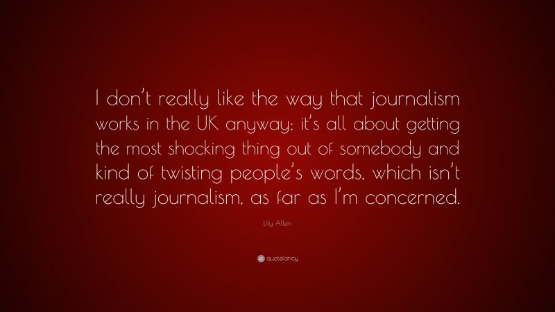Lily Allen Quote: “I don’t really like the way that journalism works in the UK anyway; it’s all about getting the most shocking thing out of somebody and kind of twisting people’s words, which isn’t really journalism, as far as I’m concerned.”