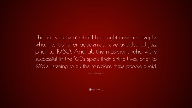 Branford Marsalis Quote: “The lion’s share of what I hear right now are people who, intentional or accidental, have avoided all jazz prior to 1960. And all the musicians who were successful in the ’60s spent their entire lives, prior to 1960, listening to all the musicians these people avoid.”