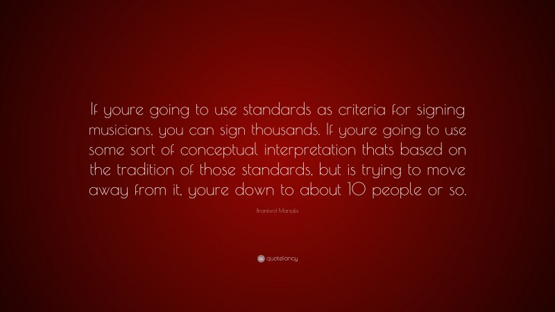 Branford Marsalis Quote: “If youre going to use standards as criteria for signing musicians, you can sign thousands. If youre going to use some sort of conceptual interpretation thats based on the tradition of those standards, but is trying to move away from it, youre down to about 10 people or so.”
