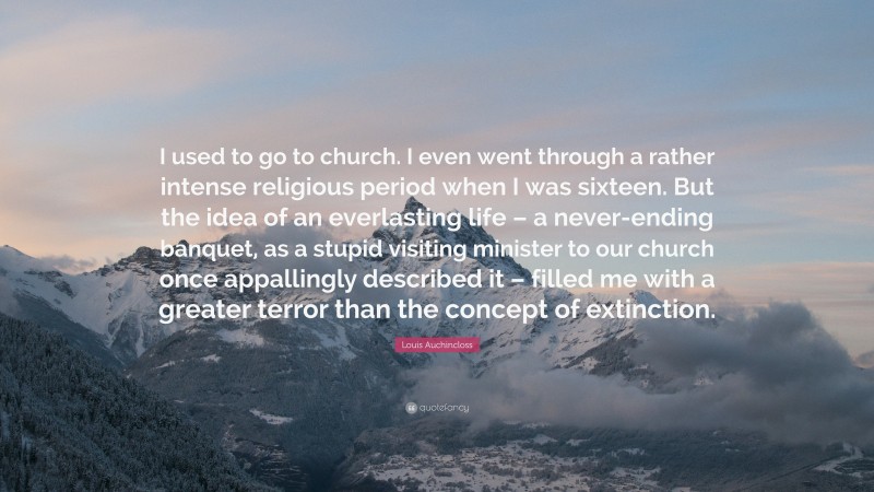 Louis Auchincloss Quote: “I used to go to church. I even went through a rather intense religious period when I was sixteen. But the idea of an everlasting life – a never-ending banquet, as a stupid visiting minister to our church once appallingly described it – filled me with a greater terror than the concept of extinction.”