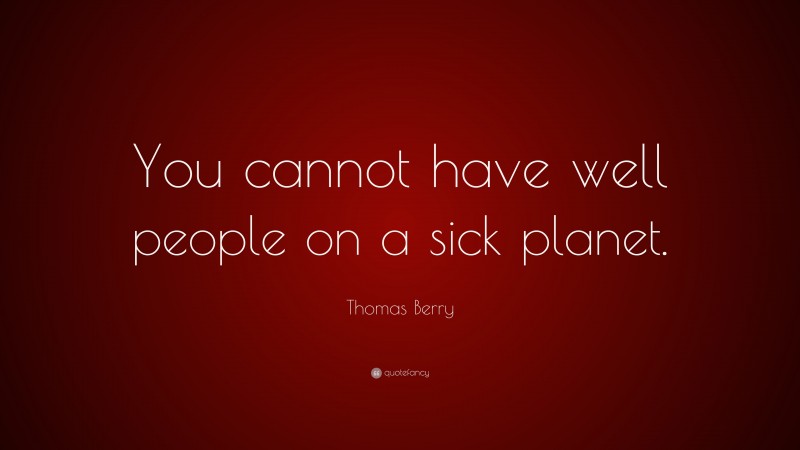 Thomas Berry Quote: “You cannot have well people on a sick planet.”