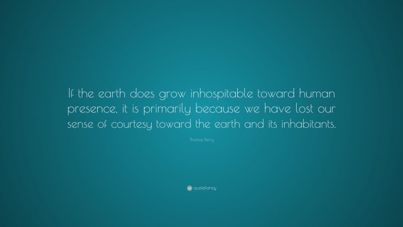 Thomas Berry Quote: “If the earth does grow inhospitable toward human presence, it is primarily because we have lost our sense of courtesy toward the earth and its inhabitants.”