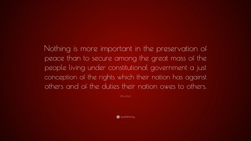 Elihu Root Quote: “Nothing is more important in the preservation of peace than to secure among the great mass of the people living under constitutional government a just conception of the rights which their nation has against others and of the duties their nation owes to others.”