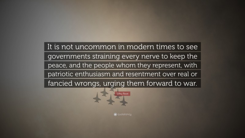 Elihu Root Quote: “It is not uncommon in modern times to see governments straining every nerve to keep the peace, and the people whom they represent, with patriotic enthusiasm and resentment over real or fancied wrongs, urging them forward to war.”