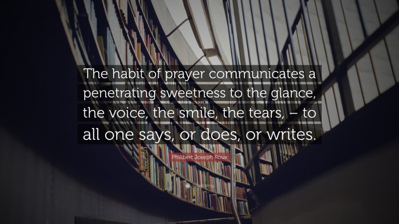 Philibert Joseph Roux Quote: “The habit of prayer communicates a penetrating sweetness to the glance, the voice, the smile, the tears, – to all one says, or does, or writes.”