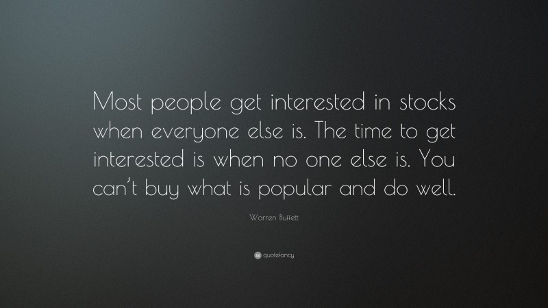 Warren Buffett Quote: “Most people get interested in stocks when everyone else is. The time to get interested is when no one else is. You can’t buy what is popular and do well.”