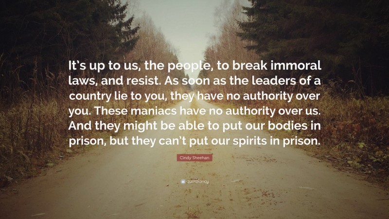 Cindy Sheehan Quote: “It’s up to us, the people, to break immoral laws, and resist. As soon as the leaders of a country lie to you, they have no authority over you. These maniacs have no authority over us. And they might be able to put our bodies in prison, but they can’t put our spirits in prison.”