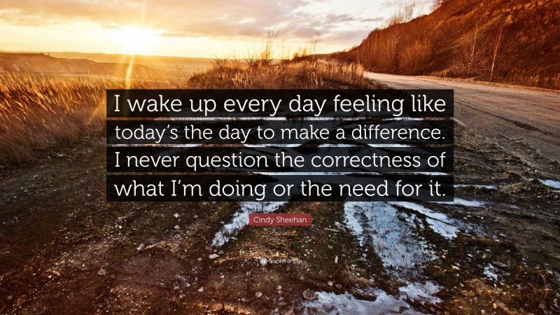 Cindy Sheehan Quote: “I wake up every day feeling like today’s the day to make a difference. I never question the correctness of what I’m doing or the need for it.”