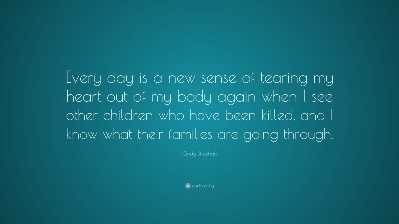 Cindy Sheehan Quote: “Every day is a new sense of tearing my heart out of my body again when I see other children who have been killed, and I know what their families are going through.”
