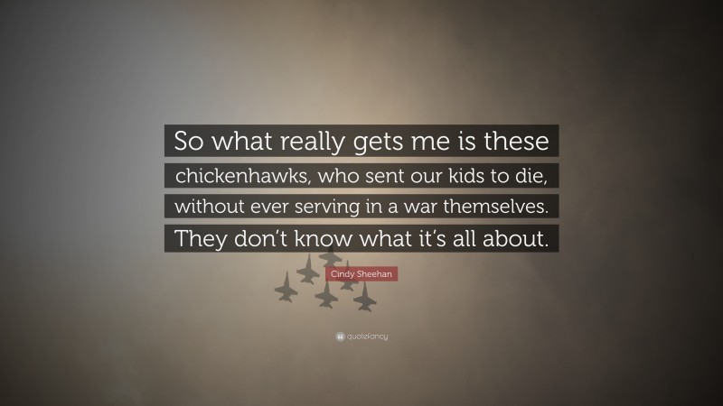 Cindy Sheehan Quote: “So what really gets me is these chickenhawks, who sent our kids to die, without ever serving in a war themselves. They don’t know what it’s all about.”