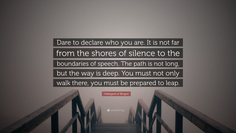 Hildegard of Bingen Quote: “Dare to declare who you are. It is not far from the shores of silence to the boundaries of speech. The path is not long, but the way is deep. You must not only walk there, you must be prepared to leap.”