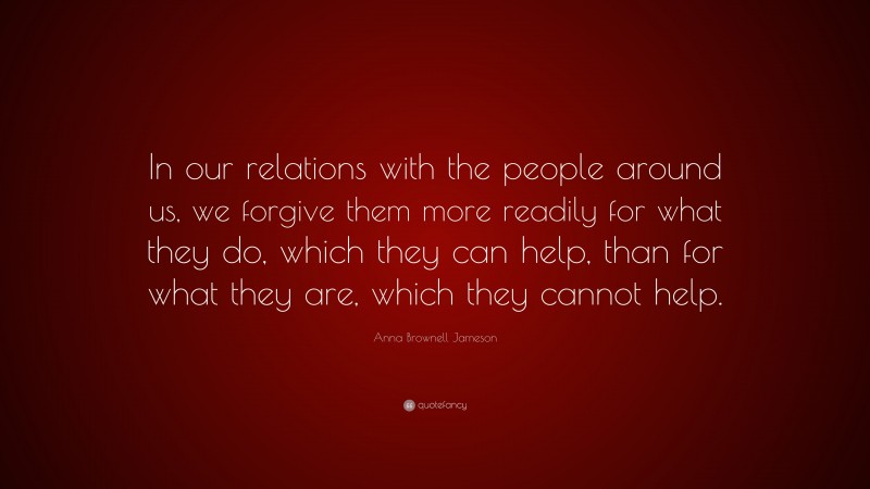 Anna Brownell Jameson Quote: “In our relations with the people around us, we forgive them more readily for what they do, which they can help, than for what they are, which they cannot help.”
