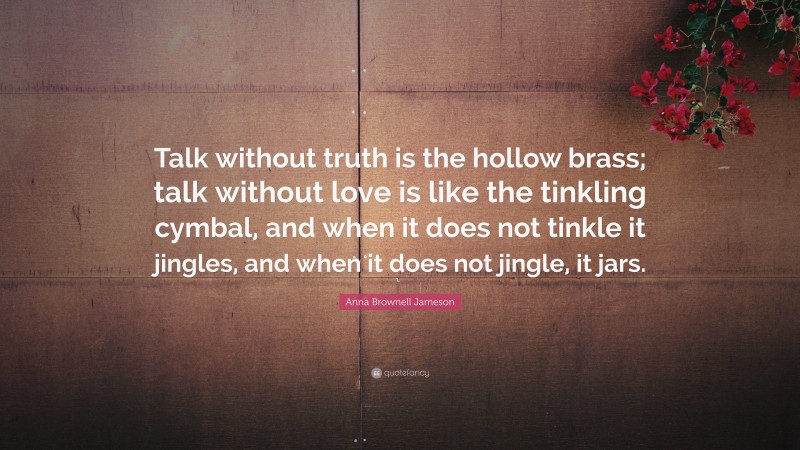 Anna Brownell Jameson Quote: “Talk without truth is the hollow brass; talk without love is like the tinkling cymbal, and when it does not tinkle it jingles, and when it does not jingle, it jars.”