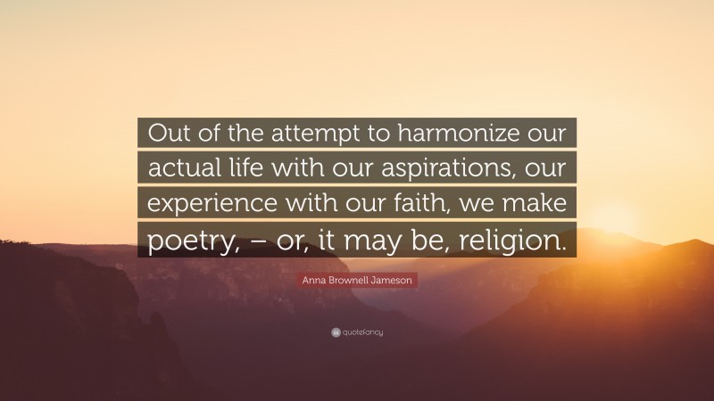 Anna Brownell Jameson Quote: “Out of the attempt to harmonize our actual life with our aspirations, our experience with our faith, we make poetry, – or, it may be, religion.”