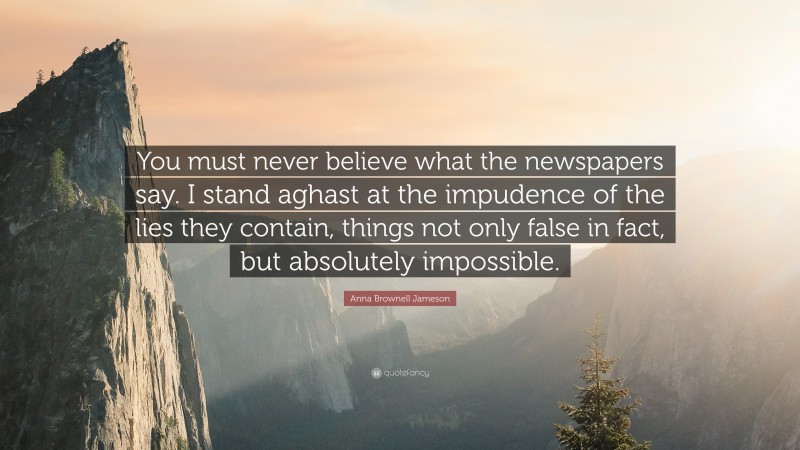 Anna Brownell Jameson Quote: “You must never believe what the newspapers say. I stand aghast at the impudence of the lies they contain, things not only false in fact, but absolutely impossible.”