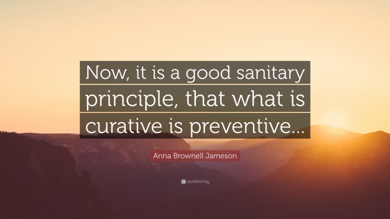 Anna Brownell Jameson Quote: “Now, it is a good sanitary principle, that what is curative is preventive...”