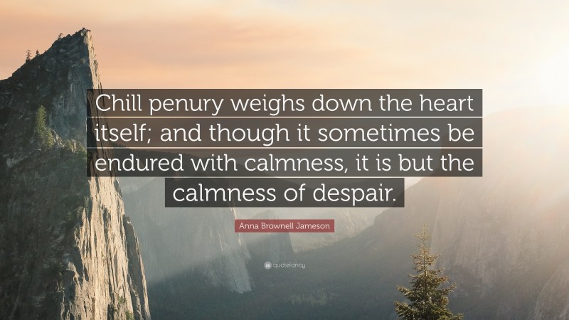 Anna Brownell Jameson Quote: “Chill penury weighs down the heart itself; and though it sometimes be endured with calmness, it is but the calmness of despair.”