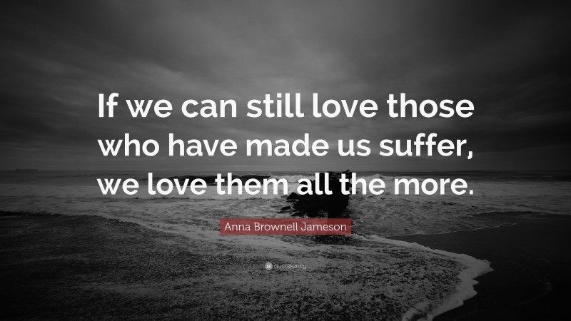 Anna Brownell Jameson Quote: “If we can still love those who have made us suffer, we love them all the more.”
