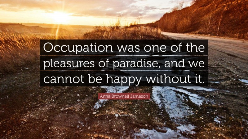 Anna Brownell Jameson Quote: “Occupation was one of the pleasures of paradise, and we cannot be happy without it.”