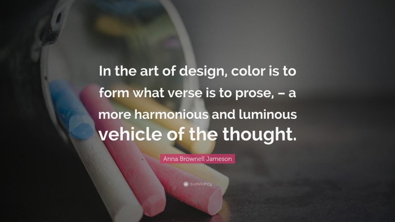 Anna Brownell Jameson Quote: “In the art of design, color is to form what verse is to prose, – a more harmonious and luminous vehicle of the thought.”