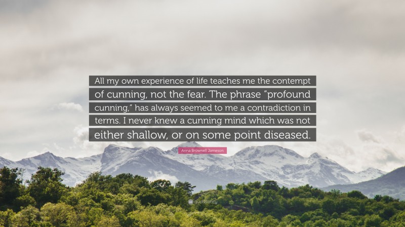 Anna Brownell Jameson Quote: “All my own experience of life teaches me the contempt of cunning, not the fear. The phrase “profound cunning,” has always seemed to me a contradiction in terms. I never knew a cunning mind which was not either shallow, or on some point diseased.”