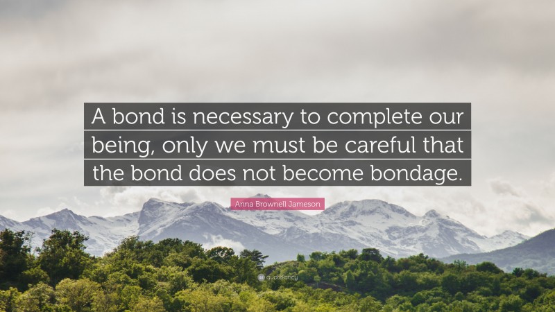 Anna Brownell Jameson Quote: “A bond is necessary to complete our being, only we must be careful that the bond does not become bondage.”