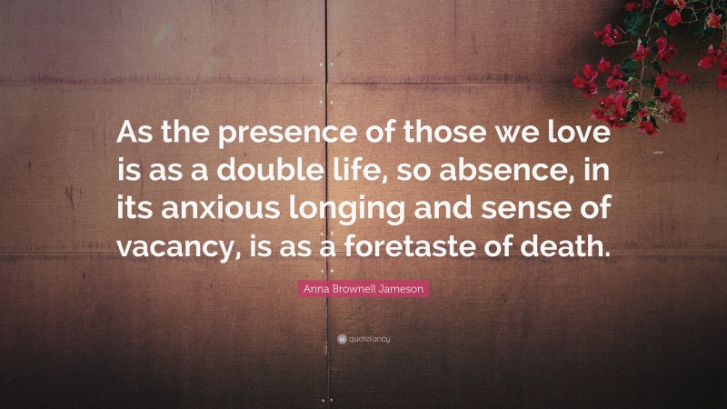 Anna Brownell Jameson Quote: “As the presence of those we love is as a double life, so absence, in its anxious longing and sense of vacancy, is as a foretaste of death.”