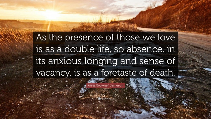 Anna Brownell Jameson Quote: “As the presence of those we love is as a double life, so absence, in its anxious longing and sense of vacancy, is as a foretaste of death.”