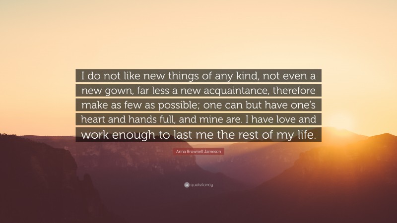 Anna Brownell Jameson Quote: “I do not like new things of any kind, not even a new gown, far less a new acquaintance, therefore make as few as possible; one can but have one’s heart and hands full, and mine are. I have love and work enough to last me the rest of my life.”