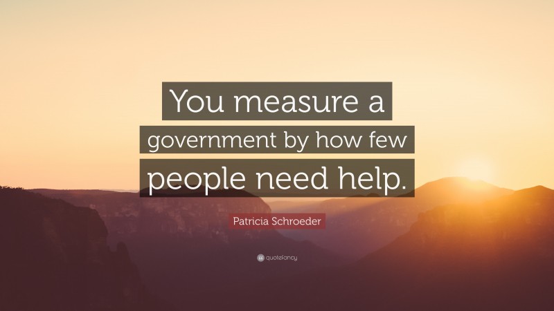 Patricia Schroeder Quote: “You measure a government by how few people need help.”