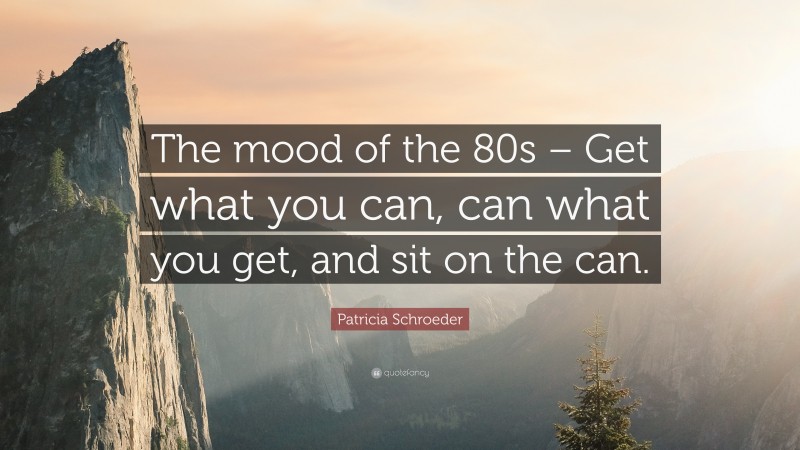 Patricia Schroeder Quote: “The mood of the 80s – Get what you can, can what you get, and sit on the can.”