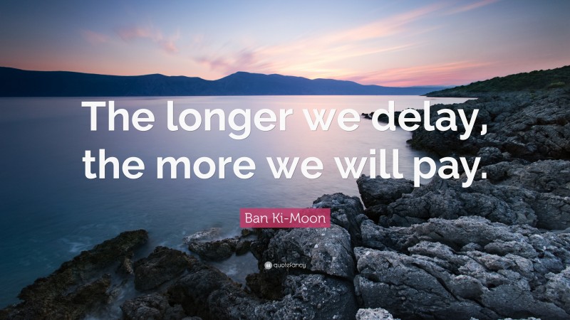 Ban Ki-Moon Quote: “The longer we delay, the more we will pay.”