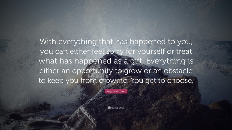 Wayne W. Dyer Quote: “With everything that has happened to you, you can either feel sorry for yourself or treat what has happened as a gift. Everything is either an opportunity to grow or an obstacle to keep you from growing. You get to choose.”